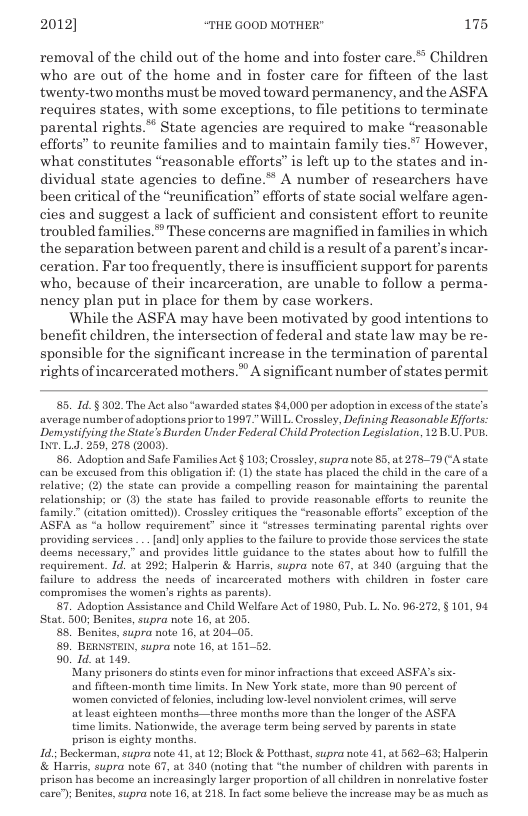 2012] “THE GOOD MOTHER" 175  removal of the child out of the home and into foster care.”” Children who are out of the home and in foster care for fifteen of the last twenty-two months must be moved toward permanency, and the ASFA requires states, with some exceptions, to file petitions to terminate parental rights.** State agencies are required to make “reasonable efforts” to reunite families and to maintain family ties *” However, what constitutes “reasonable efforts” is left up to the states and in- dividual state agencies to define.* A number of researchers have been eritical of the “reunification” efforts of state social welfare agen- cies and suggest a lack of sufficient and consistent effort to reunite troubled families.* These concerns are magnified in families in which the separation between parent and child is a result of a parent’s incar- ceration. Far too frequently, there is insufficient support for parents who, because of their incarceration, are unable to follow a perma- nency plan put in place for them by case workers.  While the ASFA may have been motivated by good intentions to benefit children, the intersection of federal and state law may be re- sponsible for the significant increase in the termination of parental rightsof incarcerated mothers.” A significant number of states permit  5. 1d. § 302. The Act also “awarded states $4,000 per adoption in excess of the stato’s average numberof adoptions prior 0 1997." Will L. Crossley, Defining Reasonable Eforts: Demystifying the State’s Burden Under Federal Child Protection Legislation, 12.B.U. PUR, INT. L1 259, 278 (2009)  6. Adoption and Safe Families Act § 103; Crossloy, supranoto 85, at 27879 (‘A state can bo excused from this obligation if: () the state has placed the child in the care of relative; (2) the state can provide a compolling reason for maintaining the parental relationship; or (3) the state has failed to provide reasonable efforts to reunite the family.” (citation omitted)). Crossley eritiques the “reasonable cfforts” exception of the. ASFA as “a hollow requirement” since it “stresses terminating parental rights over providing services . [and] only applies o the failure to provide those services the state. deems nocessary.” and provides litle guidance to the states about how to fulfll the requirement. 1d. at 292 Halperin & Harris, supra note 67, at 340 (axguing that the failure to address the needs of incarcerated mothers with children in foster care compromises the women’s rights as parents).  7. Adoption Assistance and Child Welfare Act of 1980, Pub. L. No. 96-272, § 101,94 Stat. 500; Benites, supra note 16, at 205,  8. Benitos, supra note 16, at 204-05.  89, BERNSTEIN, supra note 16, at 15152,  90._1d. at 149.  ‘Many prisoners do stints even for minor infractions that exceed ASFA’ssi.  and fifteen-month time limits. In New York state, more than 90 percent of  women convicted of felonies, ncluding low-level noviolont erimes, will serve  at least ighteen months—three months more than the longer o the ASFA  time limits. Nationwide, the average term being served by parents in state  prison is eighty months. 1d; Beckorman, supra note 41, at 12; Block & Potthast, supra note 41, at 562-63; Halperin & Harris, supra note 61, at 340 (noting that “the number of children with parents in prison has become an increasingly larger proportion of all children in nonrelative foster.  care”); Benites,supra note 16, at 218, In fact some believe the increase may be as much as 